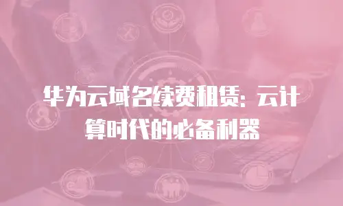 华为云域名续费租赁: 云计算时代的必备利器