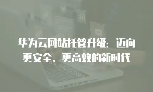 华为云网站托管升级：迈向更安全、更高效的新时代