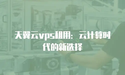 天翼云vps租用：云计算时代的新选择