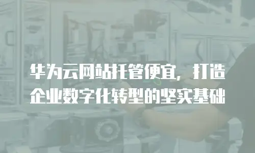华为云网站托管便宜，打造企业数字化转型的坚实基础