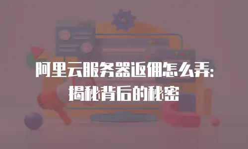 阿里云服务器返佣怎么弄：揭秘背后的秘密