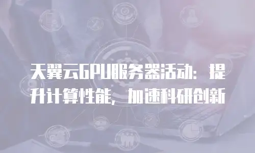 天翼云GPU服务器活动：提升计算性能，加速科研创新