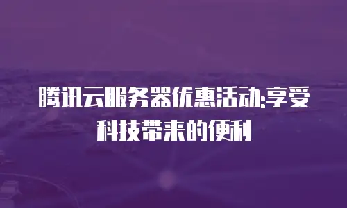 腾讯云服务器优惠活动:享受科技带来的便利
