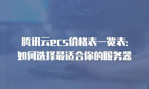 腾讯云ecs价格表一览表：如何选择最适合你的服务器
