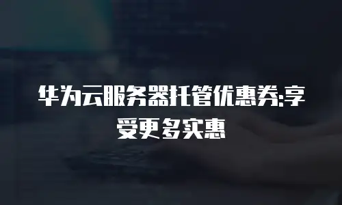 华为云服务器托管优惠券:享受更多实惠