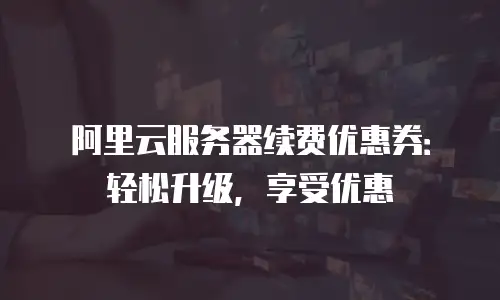 阿里云服务器续费优惠券：轻松升级，享受优惠