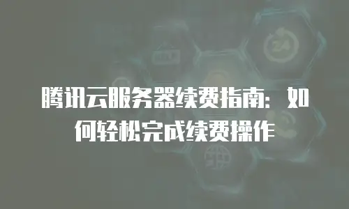腾讯云服务器续费指南：如何轻松完成续费操作