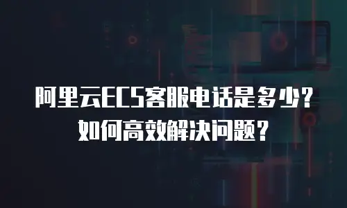 阿里云ECS客服电话是多少？如何高效解决问题？