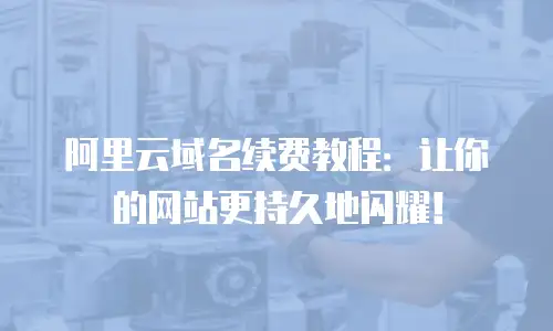 阿里云域名续费教程：让你的网站更持久地闪耀！