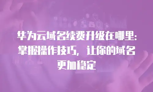华为云域名续费升级在哪里：掌握操作技巧，让你的域名更加稳定