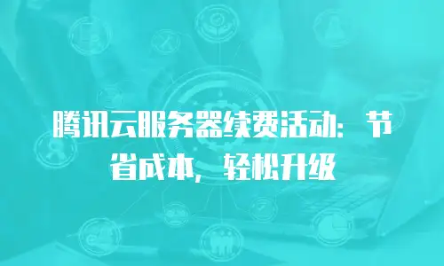 腾讯云服务器续费活动：节省成本，轻松升级
