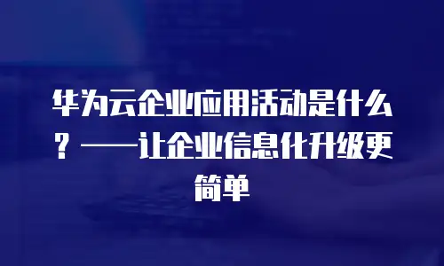 华为云企业应用活动是什么？&mdash;&mdash;让企业信息化升级更简单