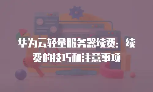 华为云轻量服务器续费：续费的技巧和注意事项