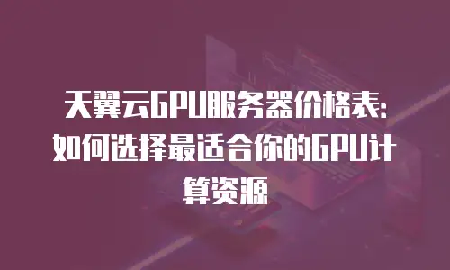 天翼云GPU服务器价格表：如何选择最适合你的GPU计算资源