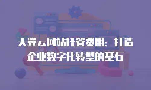 天翼云网站托管费用：打造企业数字化转型的基石
