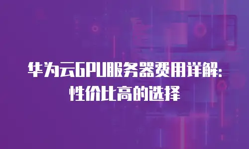 华为云GPU服务器费用详解：性价比高的选择