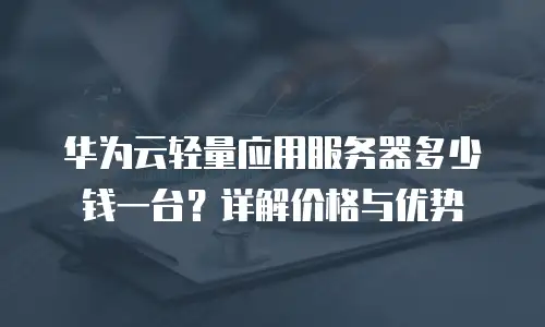 华为云轻量应用服务器多少钱一台？详解价格与优势