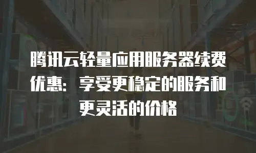腾讯云轻量应用服务器续费优惠：享受更稳定的服务和更灵活的价格