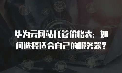 华为云网站托管价格表：如何选择适合自己的服务器？