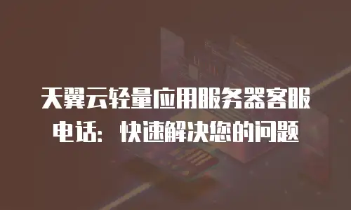 天翼云轻量应用服务器客服电话：快速解决您的问题
