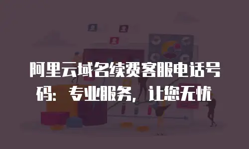 阿里云域名续费客服电话号码：专业服务，让您无忧