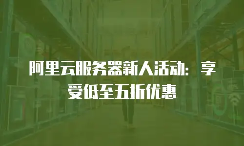 阿里云服务器新人活动：享受低至五折优惠