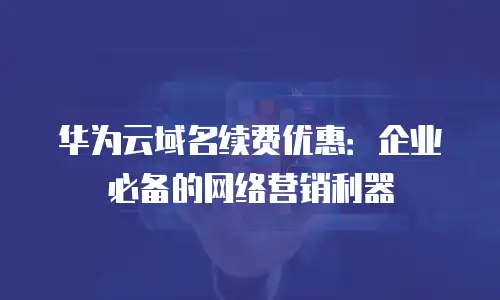 华为云域名续费优惠：企业必备的网络营销利器
