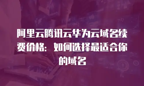 阿里云腾讯云华为云域名续费价格：如何选择最适合你的域名