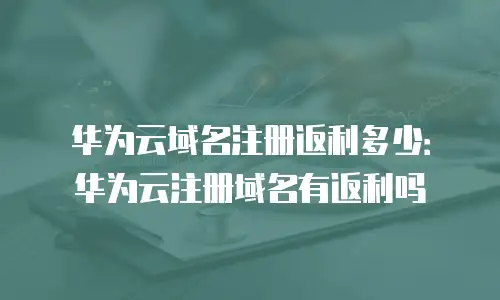 华为云域名注册返利多少：华为云注册域名有返利吗