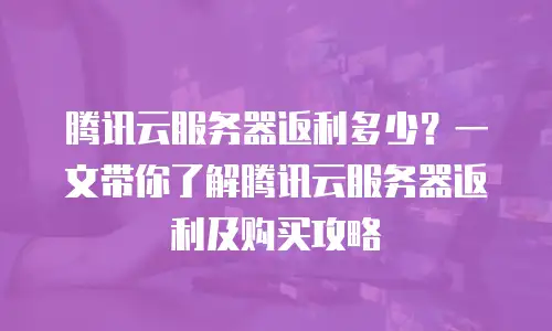 腾讯云服务器返利多少？一文带你了解腾讯云服务器返利及购买攻略
