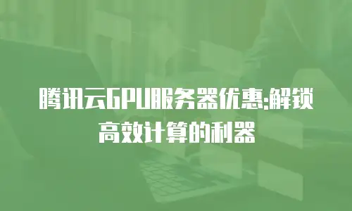 腾讯云GPU服务器优惠:解锁高效计算的利器
