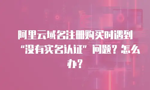 阿里云域名注册购买时遇到&ldquo;没有实名认证&rdquo;问题？怎么办？