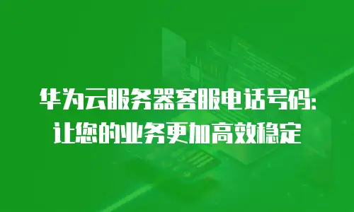 华为云服务器客服电话号码：让您的业务更加高效稳定