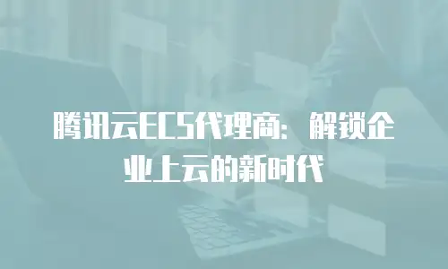 腾讯云ECS代理商：解锁企业上云的新时代