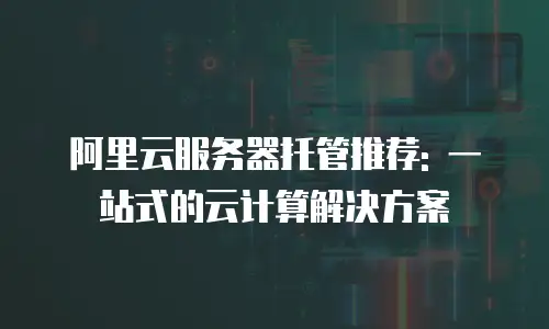 阿里云服务器托管推荐: 一站式的云计算解决方案
