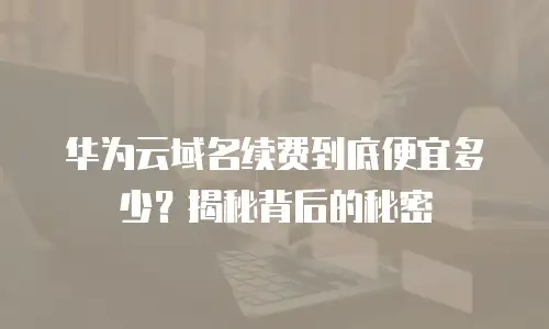 华为云域名续费到底便宜多少？揭秘背后的秘密