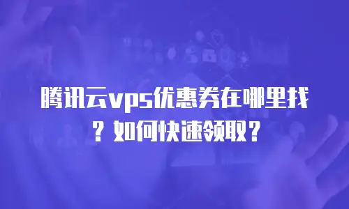 腾讯云vps优惠券在哪里找？如何快速领取？