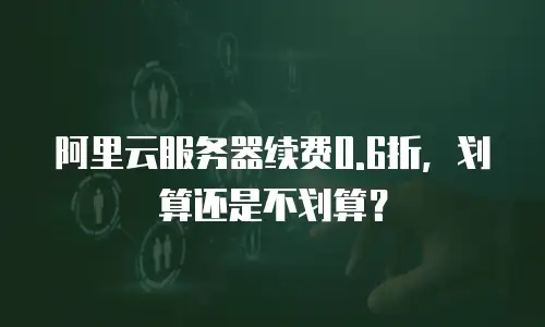 阿里云服务器续费0.6折，划算还是不划算？