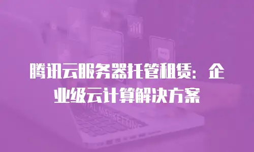 腾讯云服务器托管租赁：企业级云计算解决方案