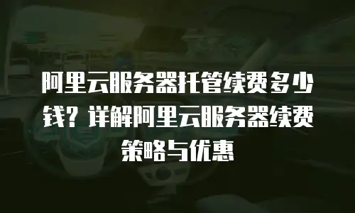 阿里云服务器托管续费多少钱？详解阿里云服务器续费策略与优惠