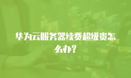 华为云服务器续费超级贵怎么办？