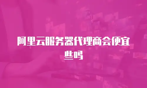阿里云服务器代理商会便宜些吗