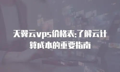 天翼云vps价格表:了解云计算成本的重要指南
