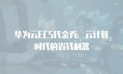 华为云ECS代金券：云计算时代的省钱利器