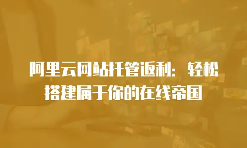 阿里云网站托管返利：轻松搭建属于你的在线帝国