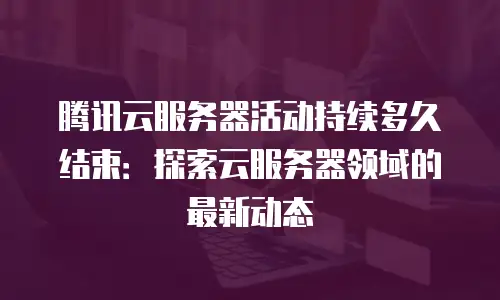 腾讯云服务器活动持续多久结束：探索云服务器领域的最新动态