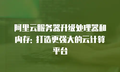 阿里云服务器升级处理器和内存: 打造更强大的云计算平台