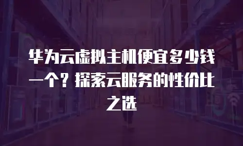 华为云虚拟主机便宜多少钱一个？探索云服务的性价比之选