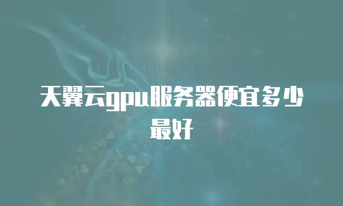 天翼云gpu服务器便宜多少最好
