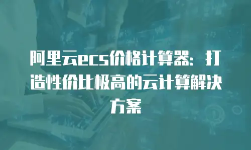 阿里云ecs价格计算器：打造性价比极高的云计算解决方案